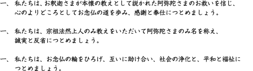 一、 私たちは、お釈迦さまが本懐の教えとして説かれた阿弥陀さまのお救いを信じ、心のよりどころとしてお念仏の道を歩み、感謝と奉仕につとめましょう。　一、 私たちは、宗祖法然上人のみ教えをいただいて阿弥陀さまのみ名を称え、誠実と反省につとめましょう。　一、 私たちは、お念仏の輪をひろげ、互いに助け合い、社会の浄化と、平和と福祉につとめましょう。